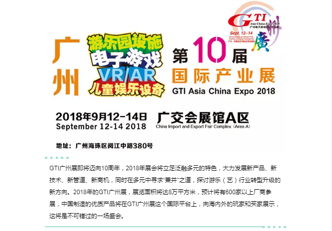 GTI广州展即将迈向10周年，2018年展会将立足泛融多元的特色，大力发展新产品、新技术、新管道、新商机，同时在多元中寻求“兼并”之道，探讨游乐（艺）行业转型升级的新方向。2018年的GTI广州展，展览面积将达8万平方米，预计将有600家以上厂商参展，中国制造的优质产品将在GTI广州展这个国际平台上，向海内外的玩家和买家展示，这将是不可错过的一场盛会